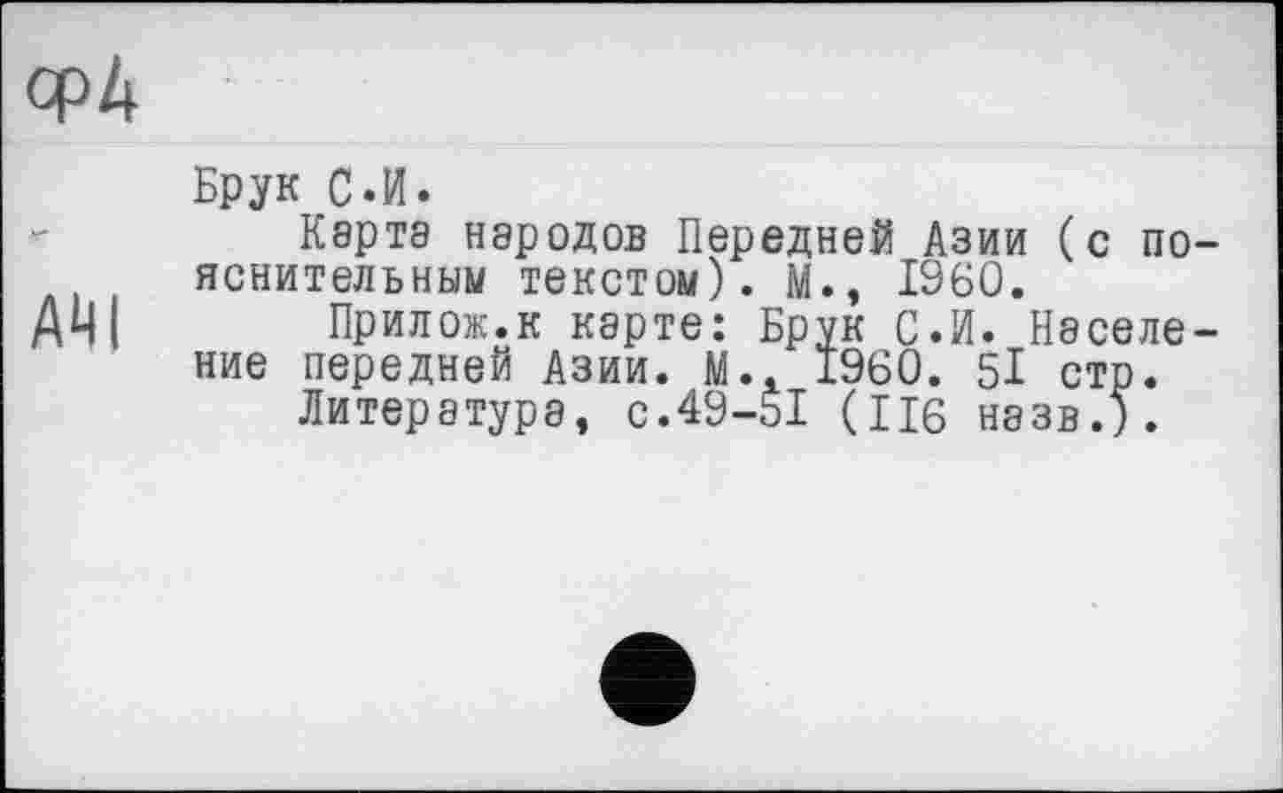 ﻿Брук С.И.
Карта народов Передней Азии (с пояснительным текстом). М., I960.
AUI Прилож.к карте: Брук С.И. Население передней Азии. М.. 1960. 5І стр.
Литературе, с.49-51 (П6 назв.).